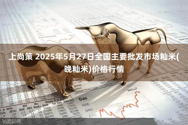 上尚策 2025年5月27日全国主要批发市场籼米(晚籼米)价格行情