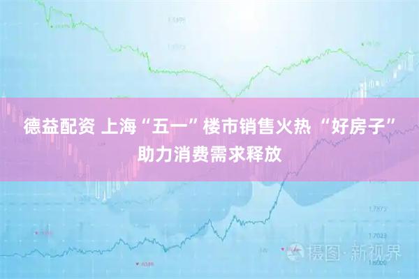 德益配资 上海“五一”楼市销售火热 “好房子”助力消费需求释放