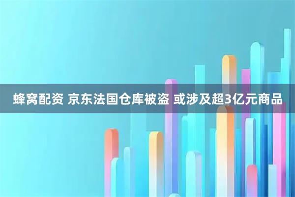 蜂窝配资 京东法国仓库被盗 或涉及超3亿元商品