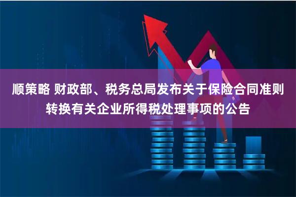 顺策略 财政部、税务总局发布关于保险合同准则转换有关企业所得税处理事项的公告