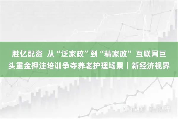 胜亿配资  从“泛家政”到“精家政” 互联网巨头重金押注培训争夺养老护理场景丨新经济视界