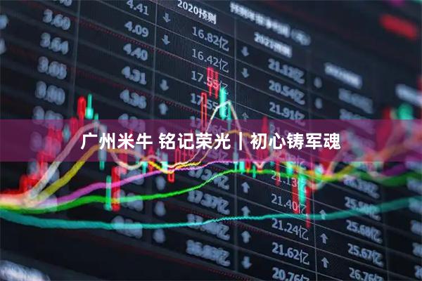 广州米牛 铭记荣光｜初心铸军魂