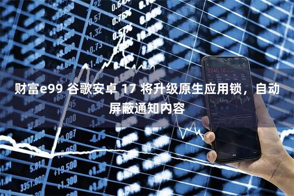 财富e99 谷歌安卓 17 将升级原生应用锁，自动屏蔽通知内容