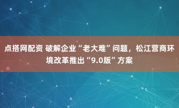点搭网配资 破解企业“老大难”问题,松江营商环境改革推出“9.0版”方案