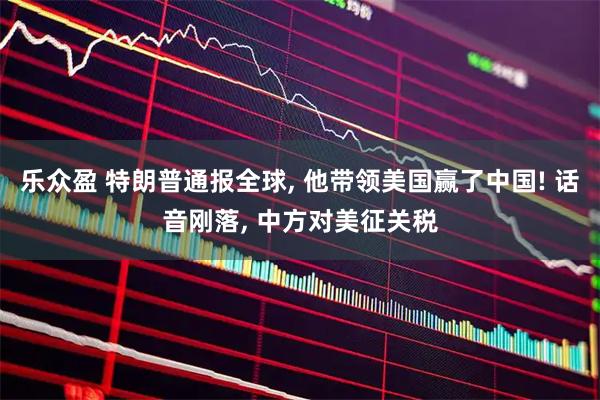 乐众盈 特朗普通报全球, 他带领美国赢了中国! 话音刚落, 中方对美征关税