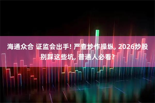 海通众合 证监会出手! 严查炒作操纵, 2026炒股别踩这些坑, 普通人必看?