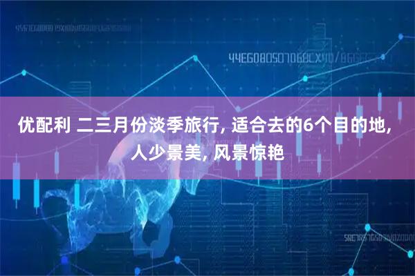 优配利 二三月份淡季旅行, 适合去的6个目的地, 人少景美, 风景惊艳