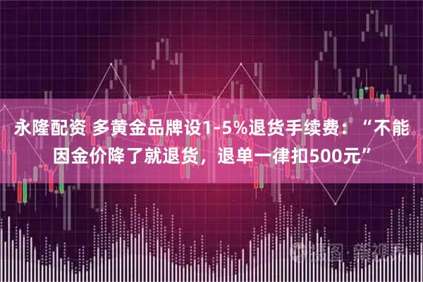 永隆配资 多黄金品牌设1-5%退货手续费：“不能因金价降了就退货，退单一律扣500元”