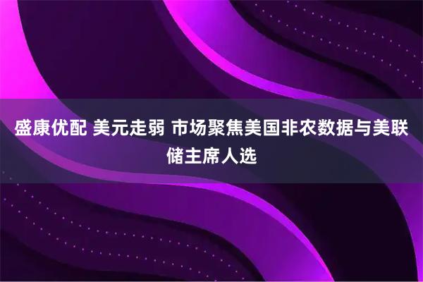 盛康优配 美元走弱 市场聚焦美国非农数据与美联储主席人选