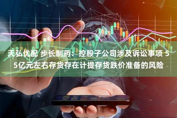 天弘优配 步长制药：控股子公司涉及诉讼事项 55亿元左右存货存在计提存货跌价准备的风险
