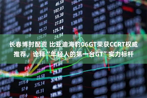 长春博时配资 比亚迪海豹06GT荣获CCRT权威推荐，诠释“年轻人的第一台GT”实力标杆