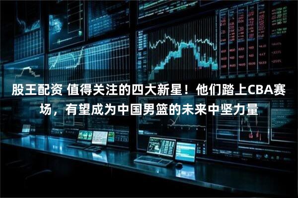 股王配资 值得关注的四大新星！他们踏上CBA赛场，有望成为中国男篮的未来中坚力量