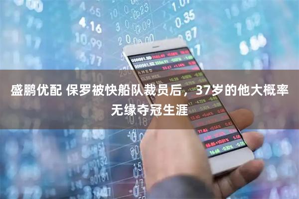 盛鹏优配 保罗被快船队裁员后，37岁的他大概率无缘夺冠生涯