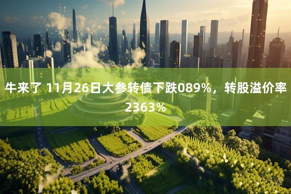 牛来了 11月26日大参转债下跌089%，转股溢价率2363%