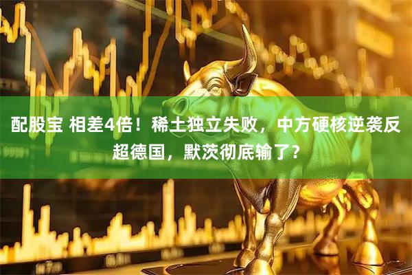 配股宝 相差4倍！稀土独立失败，中方硬核逆袭反超德国，默茨彻底输了？