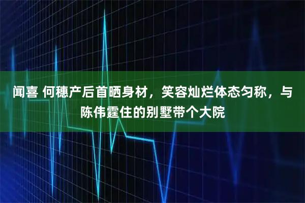 闻喜 何穗产后首晒身材，笑容灿烂体态匀称，与陈伟霆住的别墅带个大院