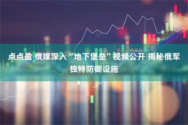 点点盈 俄媒深入“地下堡垒”视频公开 揭秘俄军独特防御设施