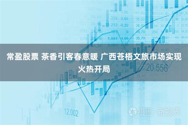 常盈股票 茶香引客春意暖 广西苍梧文旅市场实现火热开局