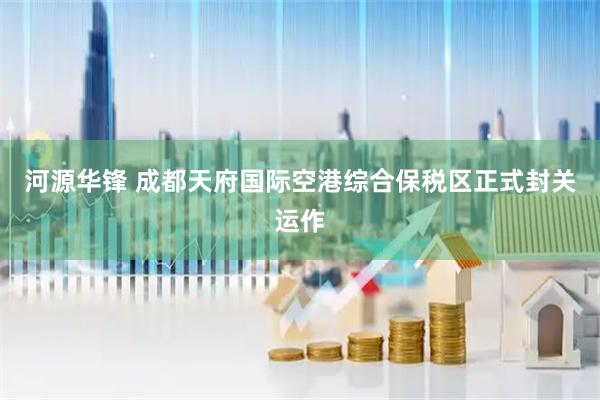 河源华锋 成都天府国际空港综合保税区正式封关运作