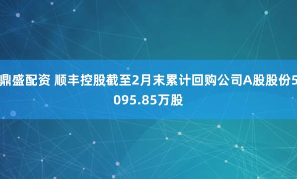 鼎盛配资 顺丰控股截至2月末累计回购公司A股股份5095.85万股