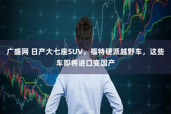广盛网 日产大七座SUV，福特硬派越野车，这些车即将进口变国产