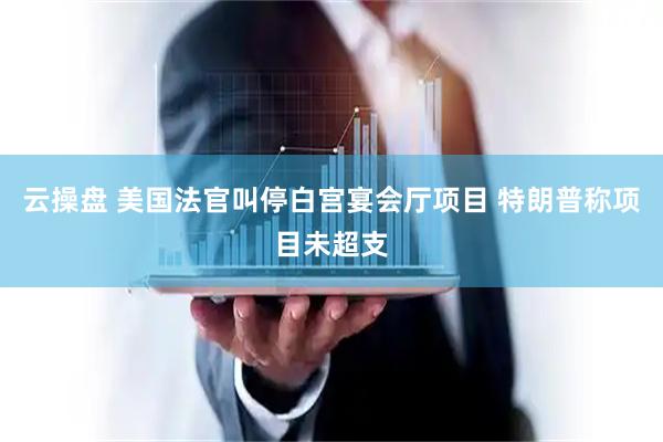 云操盘 美国法官叫停白宫宴会厅项目 特朗普称项目未超支