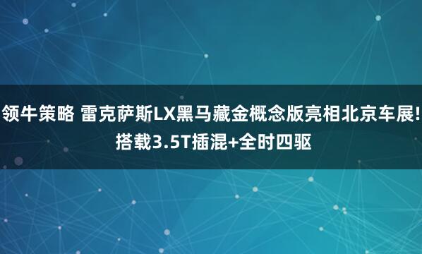 领牛策略 雷克萨斯LX黑马藏金概念版亮相北京车展! 搭载3.5T插混+全时四驱