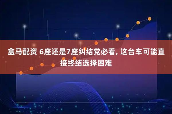 盒马配资 6座还是7座纠结党必看, 这台车可能直接终结选择困难