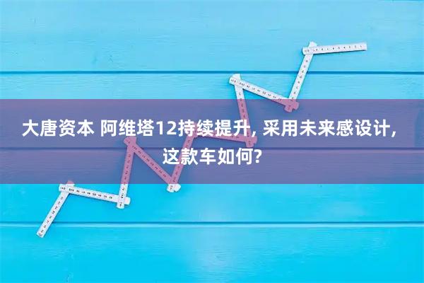 大唐资本 阿维塔12持续提升, 采用未来感设计, 这款车如何?