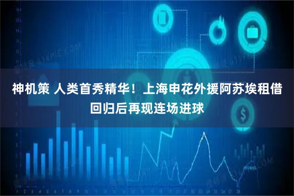 神机策 人类首秀精华！上海申花外援阿苏埃租借回归后再现连场进球