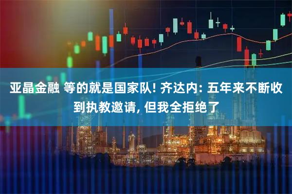 亚晶金融 等的就是国家队! 齐达内: 五年来不断收到执教邀请, 但我全拒绝了